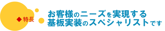 特長　お客様のニーズを実現する基板実装/EMSのスペシャリストです